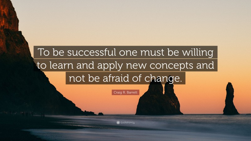 Craig R. Barrett Quote: “To be successful one must be willing to learn and apply new concepts and not be afraid of change.”