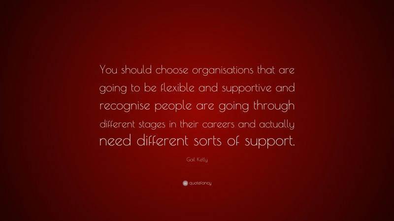 Gail Kelly Quote: “You should choose organisations that are going to be flexible and supportive and recognise people are going through different stages in their careers and actually need different sorts of support.”