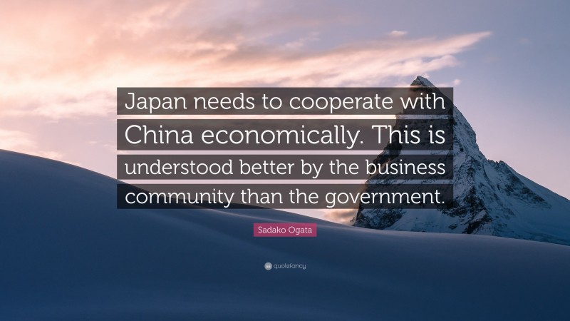 Sadako Ogata Quote: “Japan needs to cooperate with China economically. This is understood better by the business community than the government.”