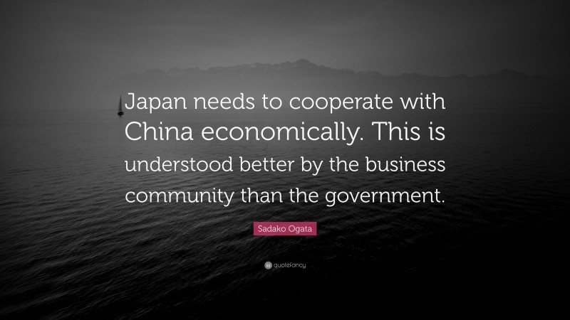 Sadako Ogata Quote: “Japan needs to cooperate with China economically. This is understood better by the business community than the government.”