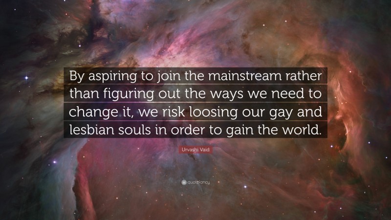 Urvashi Vaid Quote: “By aspiring to join the mainstream rather than figuring out the ways we need to change it, we risk loosing our gay and lesbian souls in order to gain the world.”