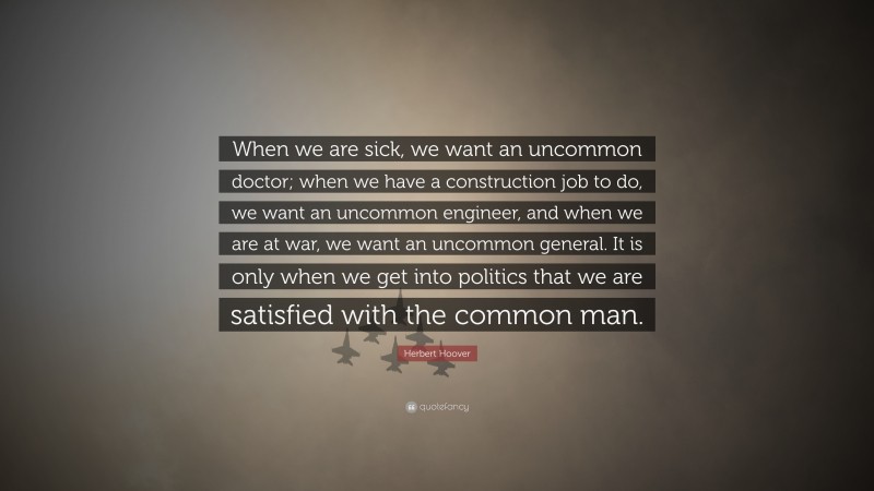 Herbert Hoover Quote: “When we are sick, we want an uncommon doctor; when we have a construction job to do, we want an uncommon engineer, and when we are at war, we want an uncommon general. It is only when we get into politics that we are satisfied with the common man.”