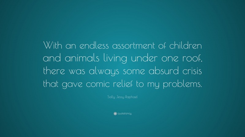 Sally Jessy Raphael Quote: “With an endless assortment of children and animals living under one roof, there was always some absurd crisis that gave comic relief to my problems.”