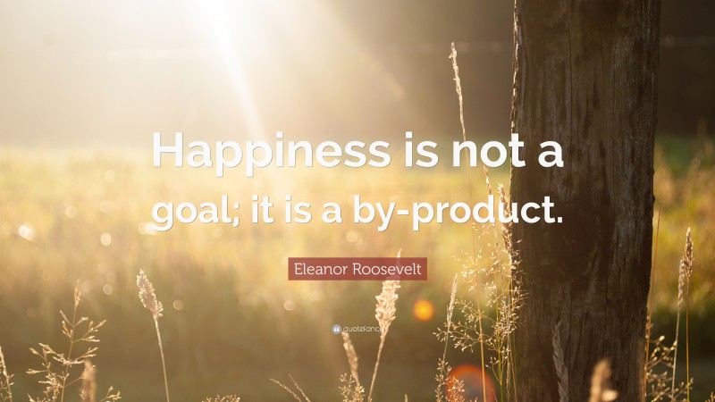 Eleanor Roosevelt Quote: “Happiness is not a goal; it is a by-product.”