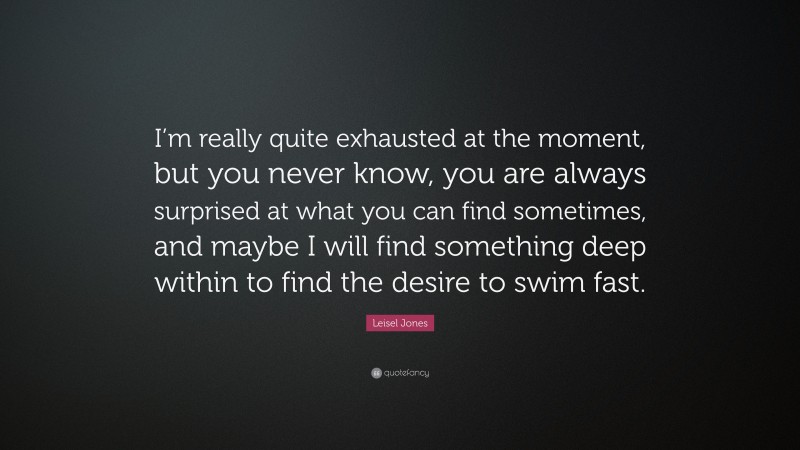 Leisel Jones Quote: “I’m really quite exhausted at the moment, but you never know, you are always surprised at what you can find sometimes, and maybe I will find something deep within to find the desire to swim fast.”