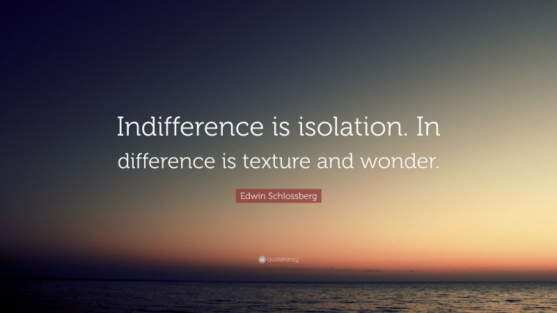Edwin Schlossberg Quote: “Indifference is isolation. In difference is texture and wonder.”