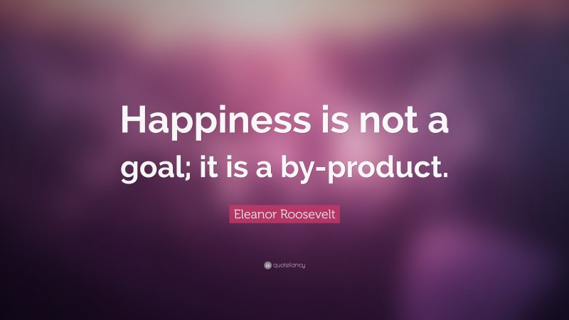 Eleanor Roosevelt Quote: “Happiness is not a goal; it is a by-product.”