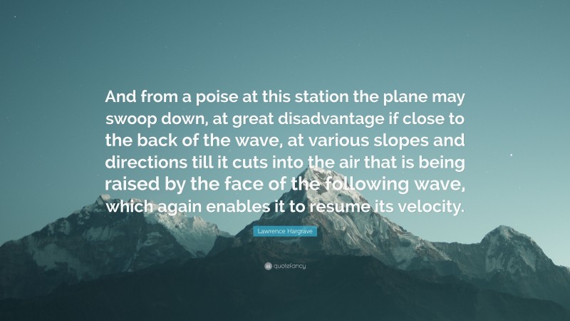 Lawrence Hargrave Quote: “And from a poise at this station the plane may swoop down, at great disadvantage if close to the back of the wave, at various slopes and directions till it cuts into the air that is being raised by the face of the following wave, which again enables it to resume its velocity.”