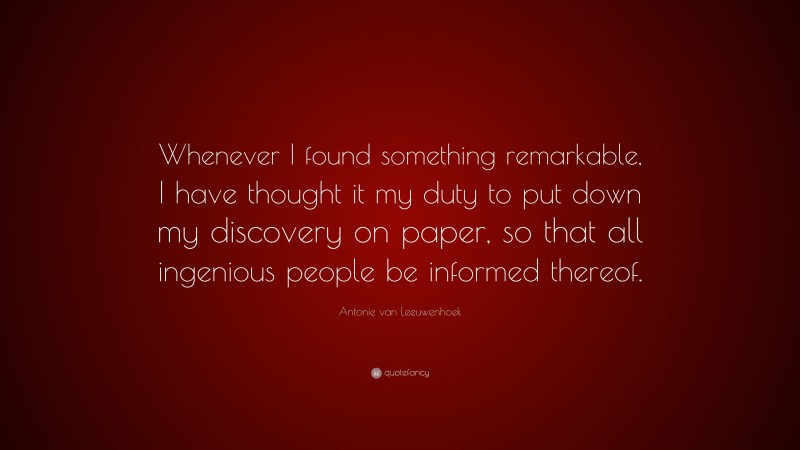 Antonie van Leeuwenhoek Quote: “Whenever I found something remarkable, I have thought it my duty to put down my discovery on paper, so that all ingenious people be informed thereof.”