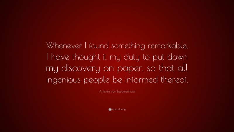 Antonie van Leeuwenhoek Quote: “Whenever I found something remarkable, I have thought it my duty to put down my discovery on paper, so that all ingenious people be informed thereof.”