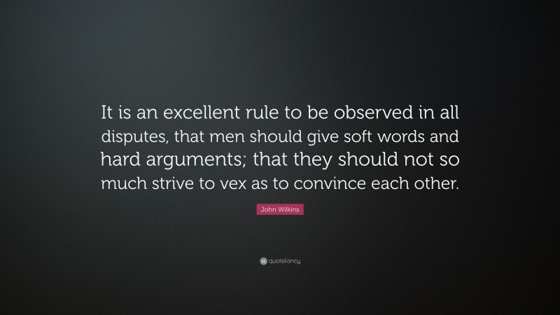 John Wilkins Quote: “It is an excellent rule to be observed in all disputes, that men should give soft words and hard arguments; that they should not so much strive to vex as to convince each other.”