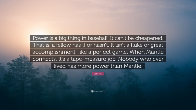 Gabe Paul Quote: “Power is a big thing in baseball. It can’t be cheapened. That is, a fellow has it or hasn’t. It isn’t a fluke or great accomplishment, like a perfect game. When Mantle connects, it’s a tape-measure job. Nobody who ever lived has more power than Mantle.”