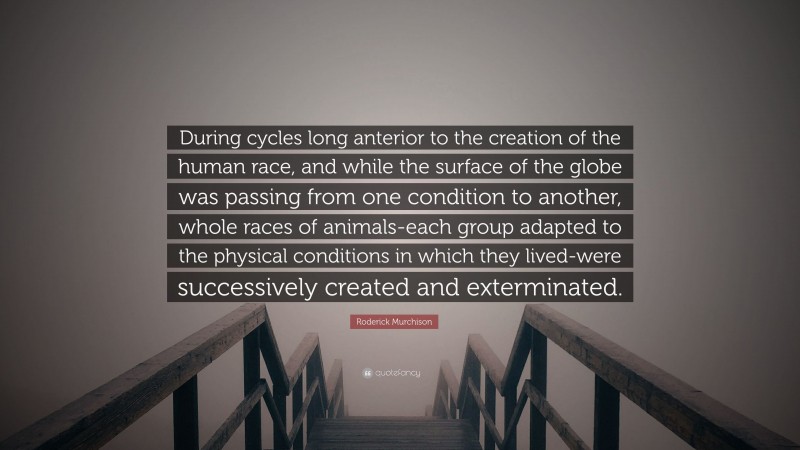 Roderick Murchison Quote: “During cycles long anterior to the creation of the human race, and while the surface of the globe was passing from one condition to another, whole races of animals-each group adapted to the physical conditions in which they lived-were successively created and exterminated.”