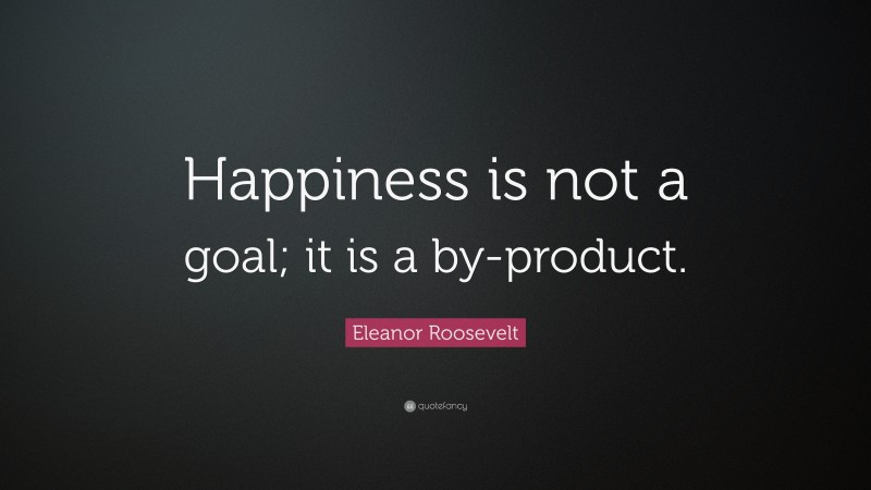 Eleanor Roosevelt Quote: “Happiness is not a goal; it is a by-product.”