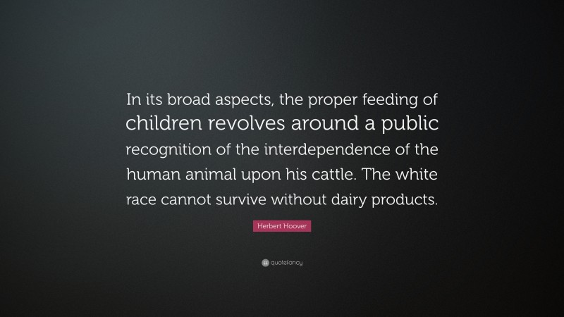 Herbert Hoover Quote: “In its broad aspects, the proper feeding of children revolves around a public recognition of the interdependence of the human animal upon his cattle. The white race cannot survive without dairy products.”