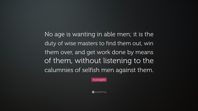 Aurangzeb Quote: “No age is wanting in able men; it is the duty of wise masters to find them out, win them over, and get work done by means of them, without listening to the calumnies of selfish men against them.”