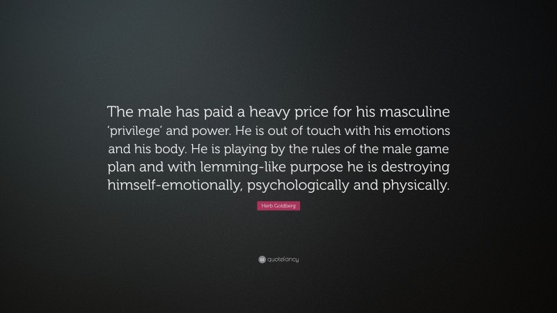 Herb Goldberg Quote: “The male has paid a heavy price for his masculine ‘privilege’ and power. He is out of touch with his emotions and his body. He is playing by the rules of the male game plan and with lemming-like purpose he is destroying himself-emotionally, psychologically and physically.”