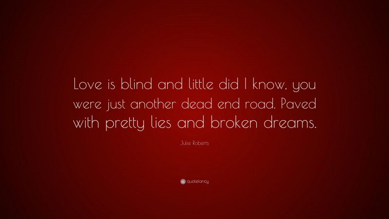 Julie Roberts Quote: “Love is blind and little did I know, you were just another dead end road. Paved with pretty lies and broken dreams.”