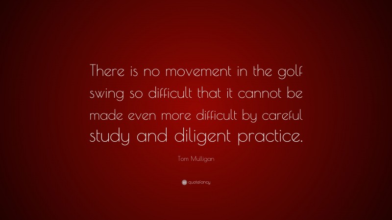 Tom Mulligan Quote: “There is no movement in the golf swing so difficult that it cannot be made even more difficult by careful study and diligent practice.”
