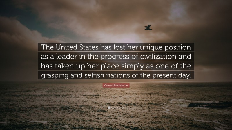 Charles Eliot Norton Quote: “The United States has lost her unique position as a leader in the progress of civilization and has taken up her place simply as one of the grasping and selfish nations of the present day.”
