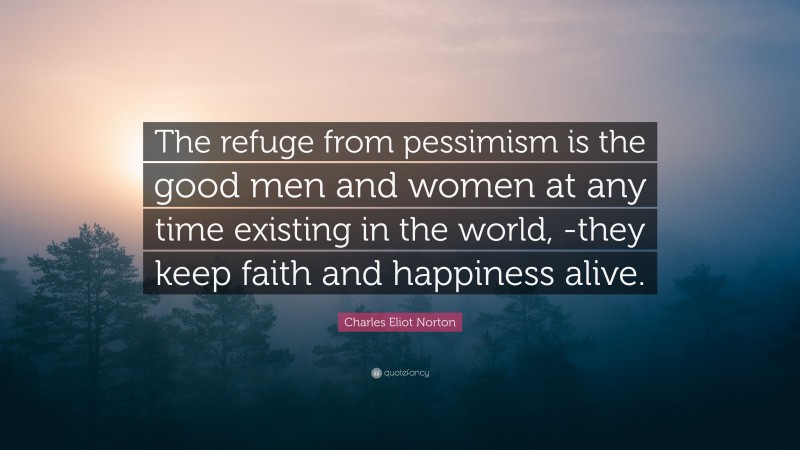 Charles Eliot Norton Quote: “The refuge from pessimism is the good men and women at any time existing in the world, -they keep faith and happiness alive.”