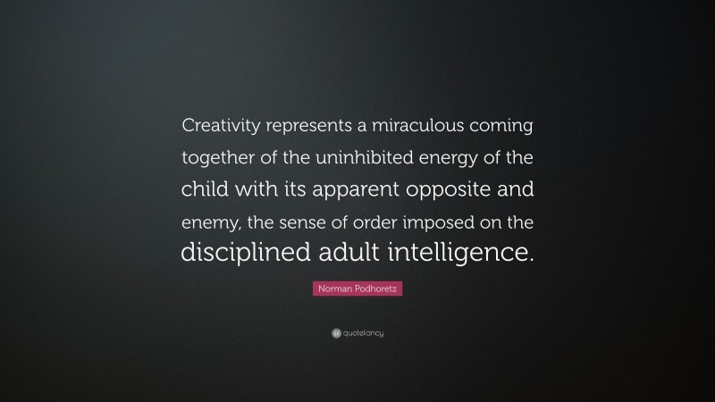 Norman Podhoretz Quote: “Creativity represents a miraculous coming together of the uninhibited energy of the child with its apparent opposite and enemy, the sense of order imposed on the disciplined adult intelligence.”