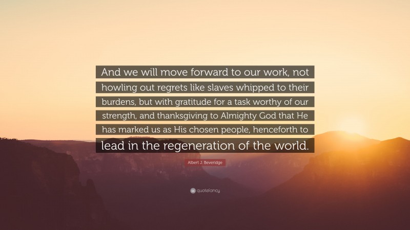 Albert J. Beveridge Quote: “And we will move forward to our work, not howling out regrets like slaves whipped to their burdens, but with gratitude for a task worthy of our strength, and thanksgiving to Almighty God that He has marked us as His chosen people, henceforth to lead in the regeneration of the world.”