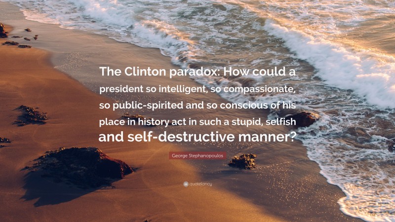 George Stephanopoulos Quote: “The Clinton paradox: How could a president so intelligent, so compassionate, so public-spirited and so conscious of his place in history act in such a stupid, selfish and self-destructive manner?”