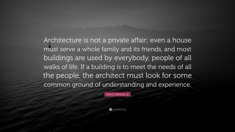 John C. Portman, Jr. Quote: “Architecture is not a private affair; even a house must serve a whole family and its friends, and most buildings are used by everybody, people of all walks of life. If a building is to meet the needs of all the people, the architect must look for some common ground of understanding and experience.”