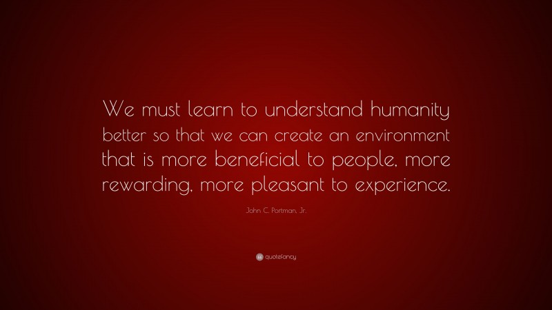 John C. Portman, Jr. Quote: “We must learn to understand humanity better so that we can create an environment that is more beneficial to people, more rewarding, more pleasant to experience.”