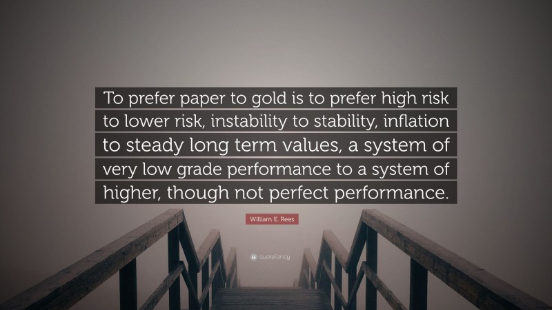 William E. Rees Quote: “To prefer paper to gold is to prefer high risk to lower risk, instability to stability, inflation to steady long term values, a system of very low grade performance to a system of higher, though not perfect performance.”