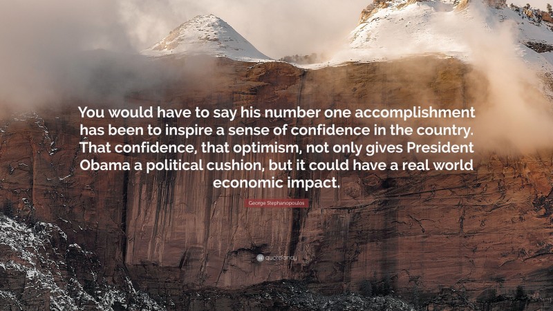 George Stephanopoulos Quote: “You would have to say his number one accomplishment has been to inspire a sense of confidence in the country. That confidence, that optimism, not only gives President Obama a political cushion, but it could have a real world economic impact.”