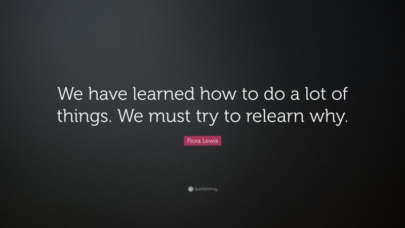 Flora Lewis Quote: “We have learned how to do a lot of things. We must try to relearn why.”