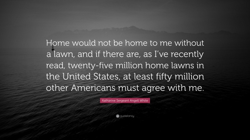 Katharine Sergeant Angell White Quote: “Home would not be home to me without a lawn, and if there are, as I’ve recently read, twenty-five million home lawns in the United States, at least fifty million other Americans must agree with me.”