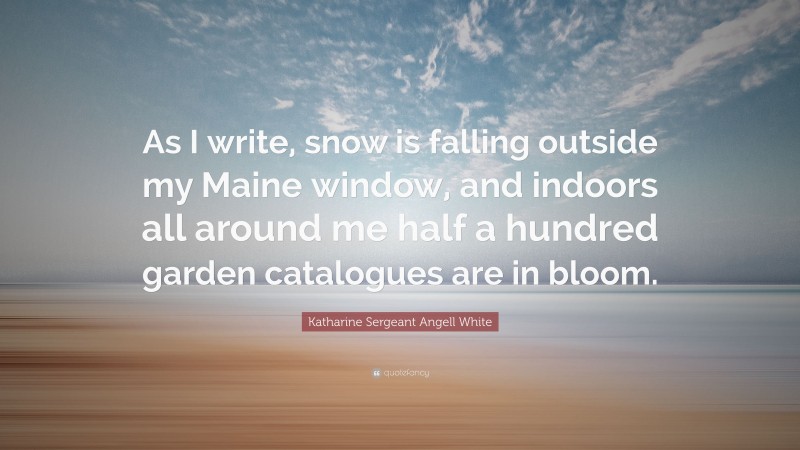 Katharine Sergeant Angell White Quote: “As I write, snow is falling outside my Maine window, and indoors all around me half a hundred garden catalogues are in bloom.”