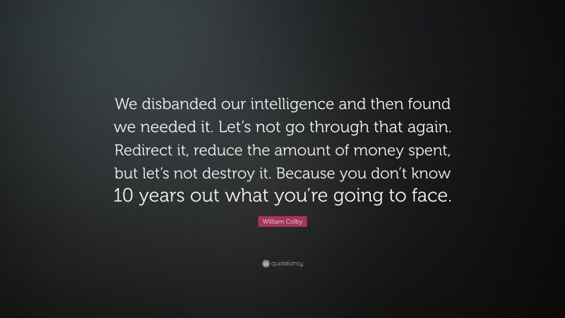 William Colby Quote: “We disbanded our intelligence and then found we needed it. Let’s not go through that again. Redirect it, reduce the amount of money spent, but let’s not destroy it. Because you don’t know 10 years out what you’re going to face.”