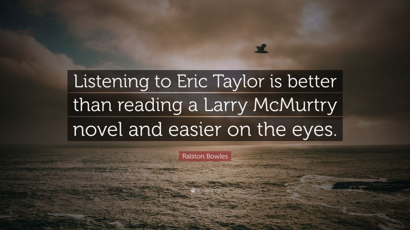 Ralston Bowles Quote: “Listening to Eric Taylor is better than reading a Larry McMurtry novel and easier on the eyes.”