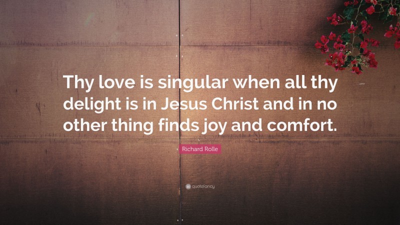Richard Rolle Quote: “Thy love is singular when all thy delight is in Jesus Christ and in no other thing finds joy and comfort.”