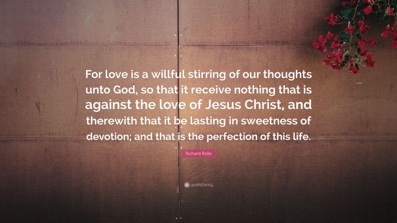 Richard Rolle Quote: “For love is a willful stirring of our thoughts unto God, so that it receive nothing that is against the love of Jesus Christ, and therewith that it be lasting in sweetness of devotion; and that is the perfection of this life.”