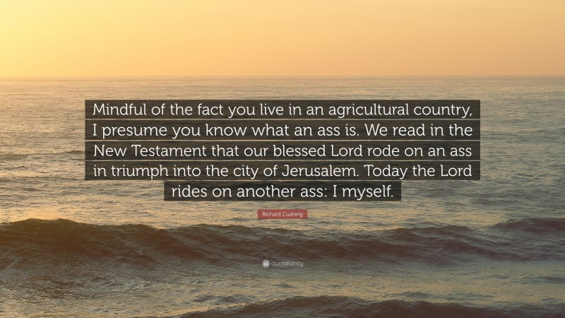 Richard Cushing Quote: “Mindful of the fact you live in an agricultural country, I presume you know what an ass is. We read in the New Testament that our blessed Lord rode on an ass in triumph into the city of Jerusalem. Today the Lord rides on another ass: I myself.”