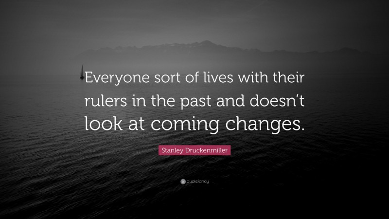 Stanley Druckenmiller Quote: “Everyone sort of lives with their rulers in the past and doesn’t look at coming changes.”