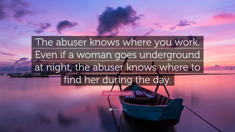 Gordon Campbell Quote: “The abuser knows where you work. Even if a woman goes underground at night, the abuser knows where to find her during the day.”