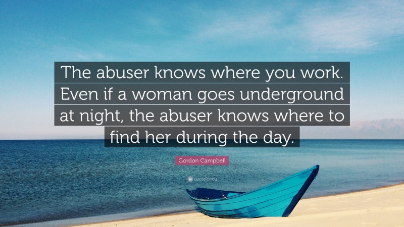 Gordon Campbell Quote: “The abuser knows where you work. Even if a woman goes underground at night, the abuser knows where to find her during the day.”