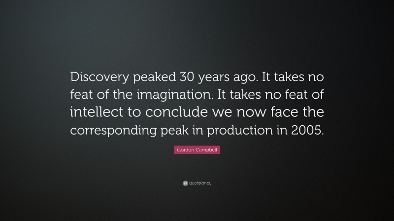 Gordon Campbell Quote: “Discovery peaked 30 years ago. It takes no feat of the imagination. It takes no feat of intellect to conclude we now face the corresponding peak in production in 2005.”
