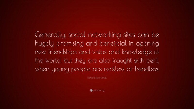 Richard Blumenthal Quote: “Generally, social networking sites can be hugely promising and beneficial in opening new friendships and vistas and knowledge of the world, but they are also fraught with peril, when young people are reckless or headless.”