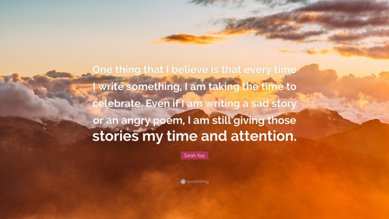 Sarah Kay Quote: “One thing that I believe is that every time I write something, I am taking the time to celebrate. Even if I am writing a sad story or an angry poem, I am still giving those stories my time and attention.”