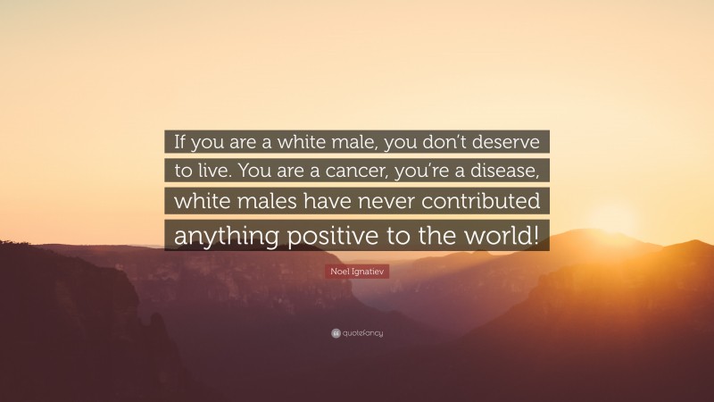 Noel Ignatiev Quote: “If you are a white male, you don’t deserve to live. You are a cancer, you’re a disease, white males have never contributed anything positive to the world!”