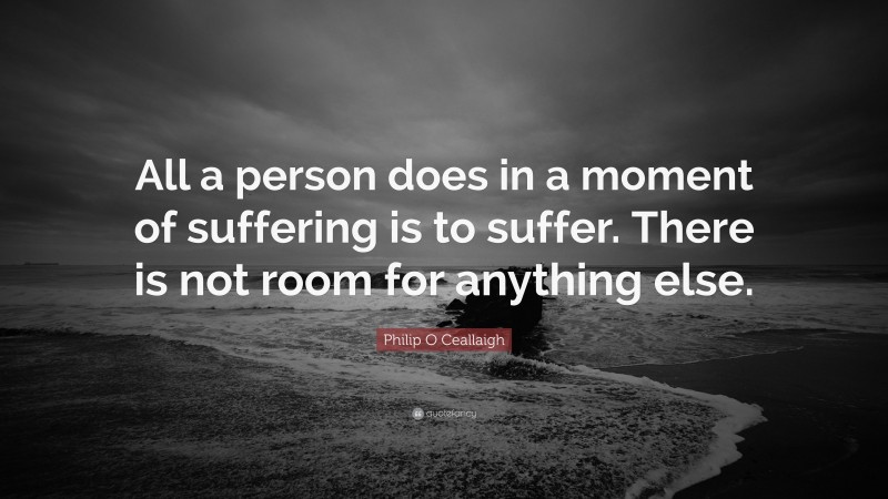 Philip O Ceallaigh Quote: “All a person does in a moment of suffering is to suffer. There is not room for anything else.”