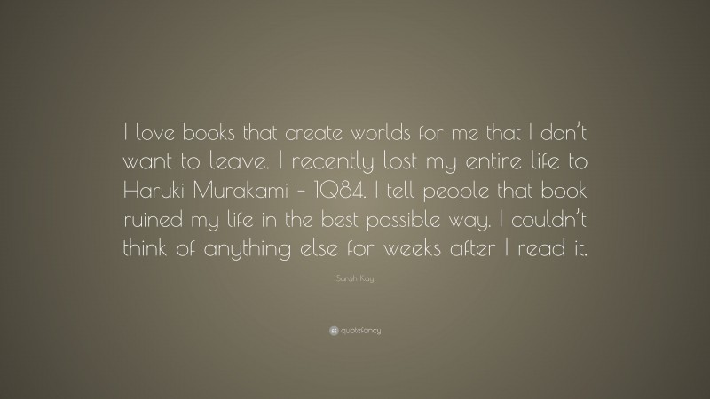 Sarah Kay Quote: “I love books that create worlds for me that I don’t want to leave. I recently lost my entire life to Haruki Murakami – 1Q84. I tell people that book ruined my life in the best possible way. I couldn’t think of anything else for weeks after I read it.”