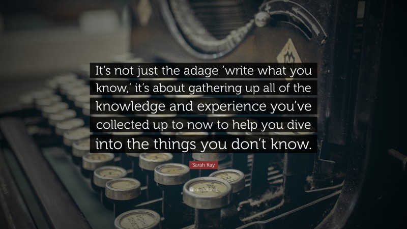 Sarah Kay Quote: “It’s not just the adage ‘write what you know,’ it’s about gathering up all of the knowledge and experience you’ve collected up to now to help you dive into the things you don’t know.”